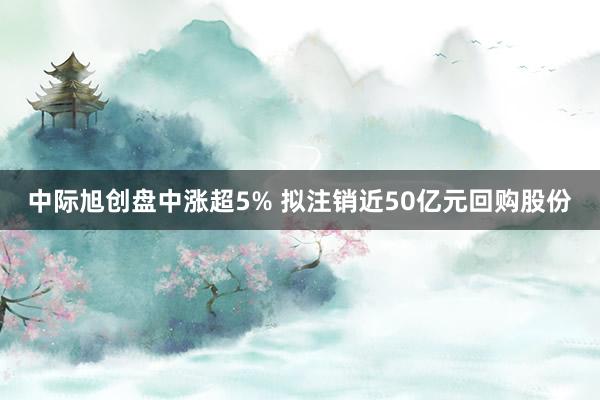 中际旭创盘中涨超5% 拟注销近50亿元回购股份