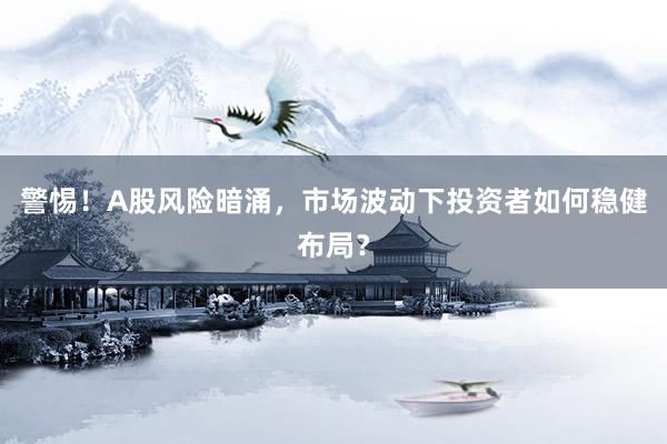 警惕！A股风险暗涌，市场波动下投资者如何稳健布局？
