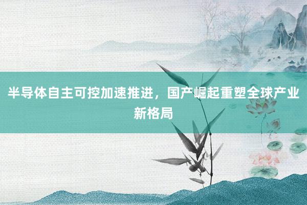 半导体自主可控加速推进，国产崛起重塑全球产业新格局